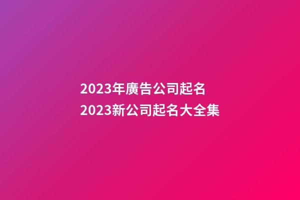 2023年廣告公司起名 2023新公司起名大全集-第1張-公司起名-玄機(jī)派